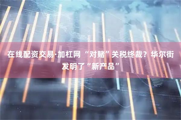 在线配资交易·加杠网 “对赌”关税终裁？华尔街发明了“新产品”