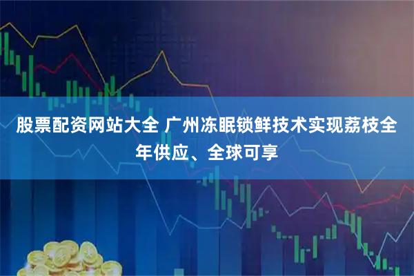 股票配资网站大全 广州冻眠锁鲜技术实现荔枝全年供应、全球可享