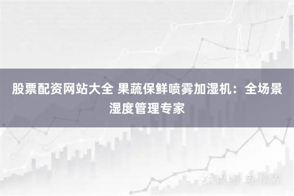 股票配资网站大全 果蔬保鲜喷雾加湿机：全场景湿度管理专家