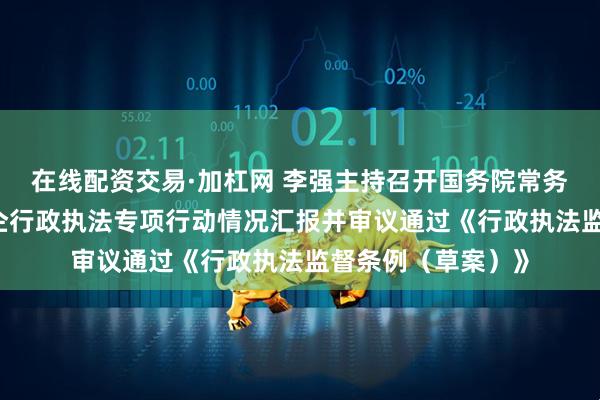 在线配资交易·加杠网 李强主持召开国务院常务会议 听取规范涉企行政执法专项行动情况汇报并审议通过《行政执法监督条例（草案）》