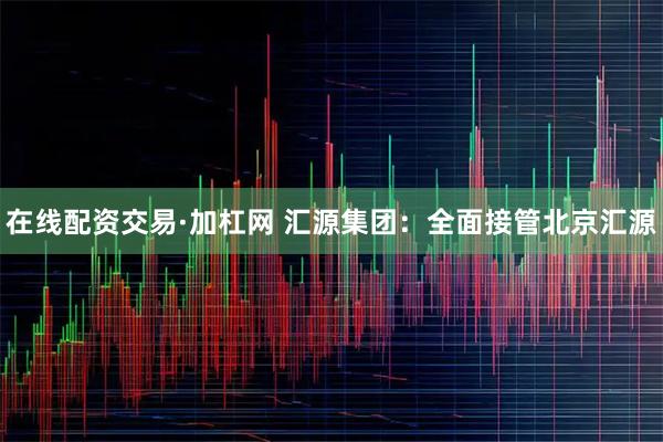 在线配资交易·加杠网 汇源集团：全面接管北京汇源