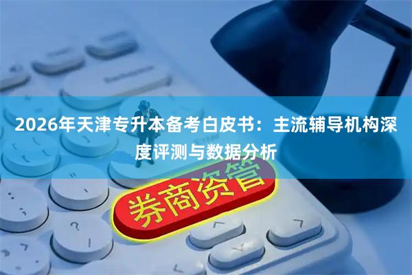 2026年天津专升本备考白皮书：主流辅导机构深度评测与数据分析