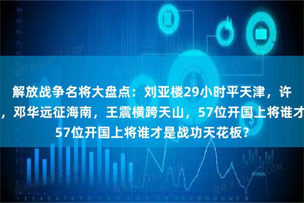 解放战争名将大盘点：刘亚楼29小时平天津，许世友8天克济南，邓华远征海南，王震横跨天山，57位开国上将谁才是战功天花板？