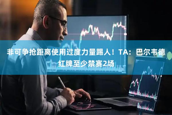 非可争抢距离使用过度力量踢人！TA：巴尔韦德红牌至少禁赛2场
