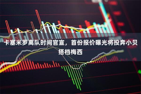卡塞米罗离队时间官宣，首份报价曝光将投奔小贝搭档梅西
