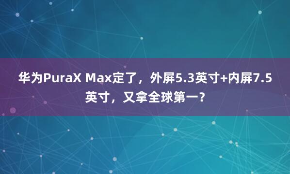 华为PuraX Max定了，外屏5.3英寸+内屏7.5英寸，又拿全球第一？