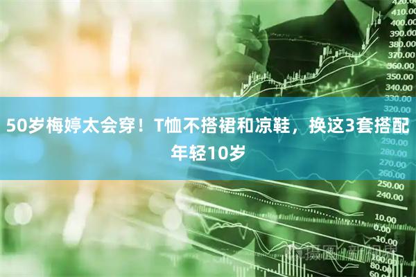 50岁梅婷太会穿！T恤不搭裙和凉鞋，换这3套搭配年轻10岁