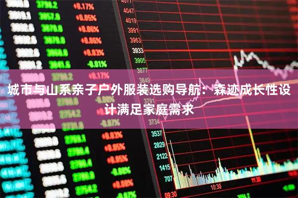 城市与山系亲子户外服装选购导航：森迹成长性设计满足家庭需求