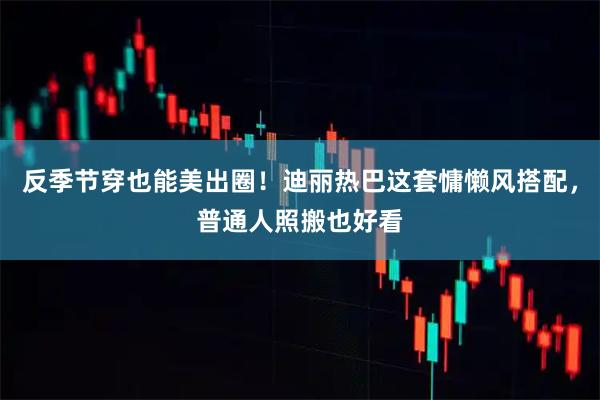 反季节穿也能美出圈！迪丽热巴这套慵懒风搭配，普通人照搬也好看